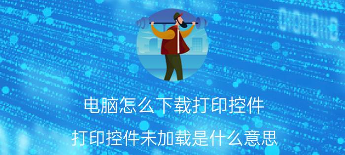 电脑怎么下载打印控件 打印控件未加载是什么意思？